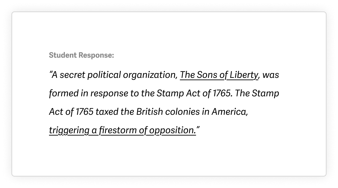 Example of a student response after using Quill with the following text: A secret political organization, The Sons of Liberty, was formed in response to the Stamp Act of 1765. The Stamp Act of 1765 taxed the British colonies in America, triggering a firestorm of opposition. The text is all italicized and "The Sons of Liberty" and "triggering a firestorm of opposition" are underlined.