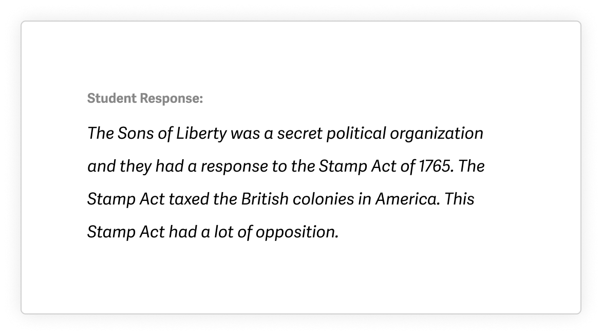 Example of a student response before using Quill with the following text: The Sons of Liberty was a secret political organization and they had a response to the Stamp Act of 1765. The Stamp Act taxed the British colonies in America. This Stamp Act had a lot of opposition.